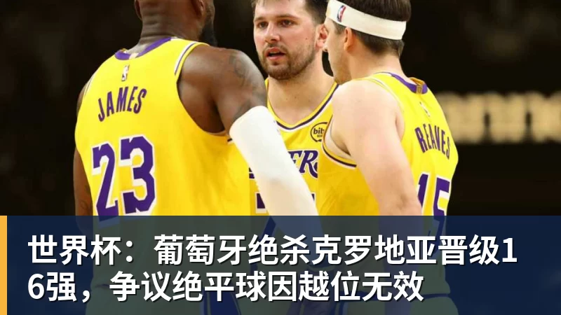 世界杯:葡萄牙绝杀克罗地亚晋级16强,争议绝平球因越位无效